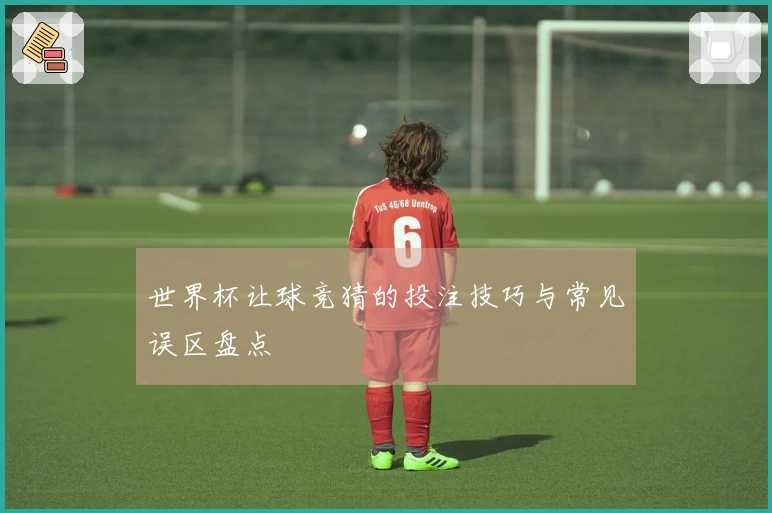 世界杯让球竞猜的投注技巧与常见误区盘点