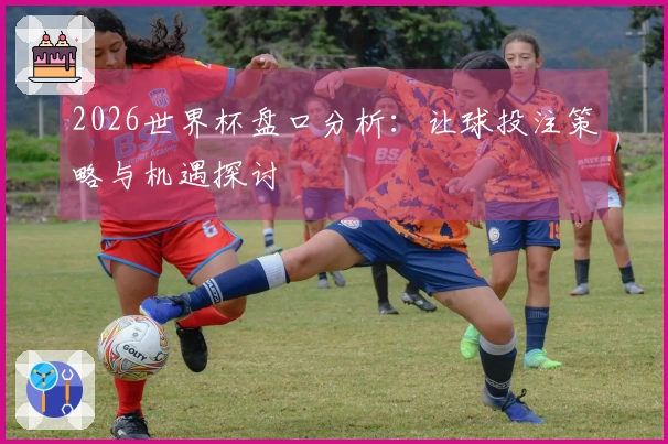 2026世界杯盘口分析：让球投注策略与机遇探讨